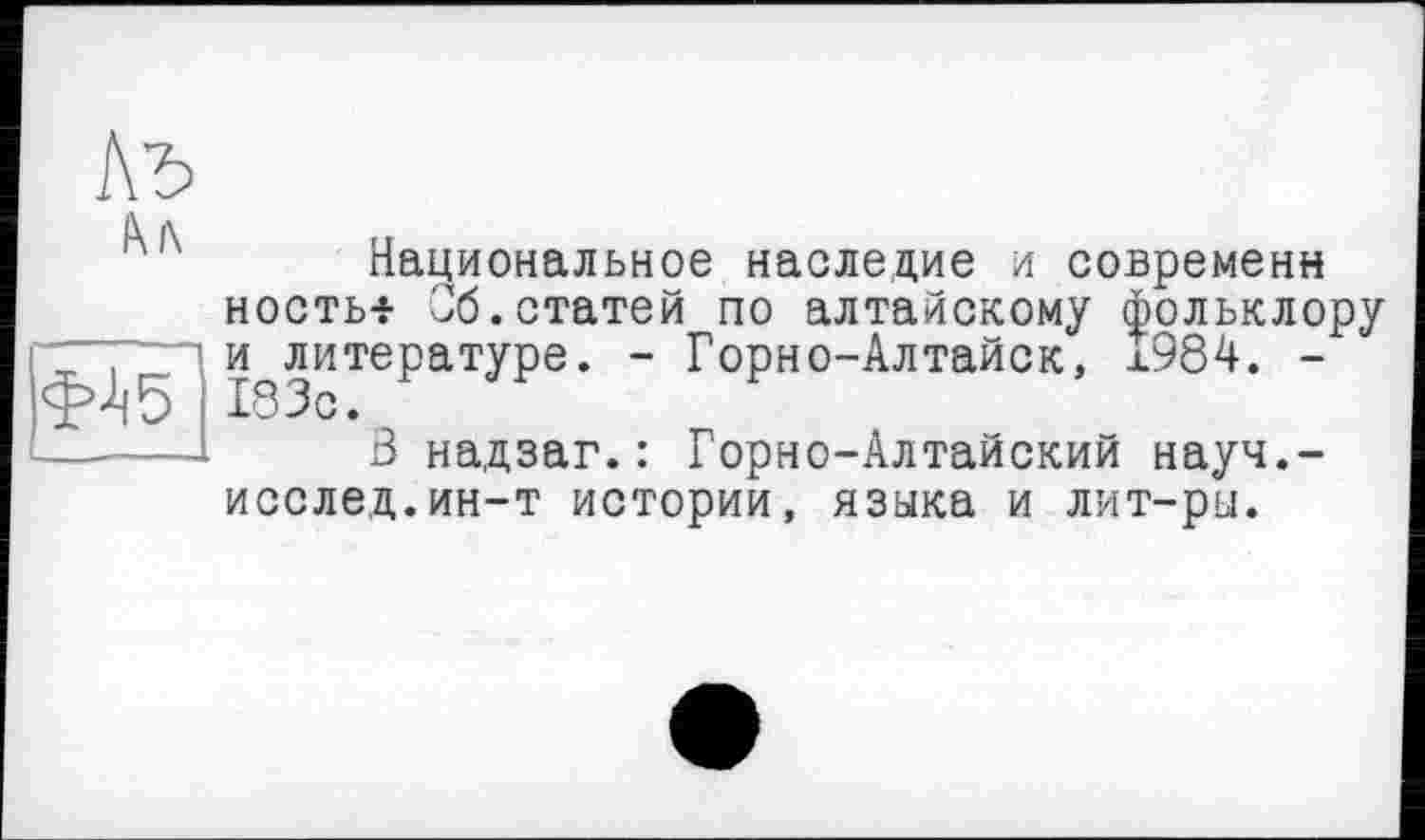 ﻿ь
Al\

Национальное наследие и современн носты- Об.статей по алтайскому фольклору и^литературе. - Горно-Алтайск, Î984. -
3 надзаг.: Горно-Алтайский науч.-исслед.ин-т истории, языка и лит-ры.